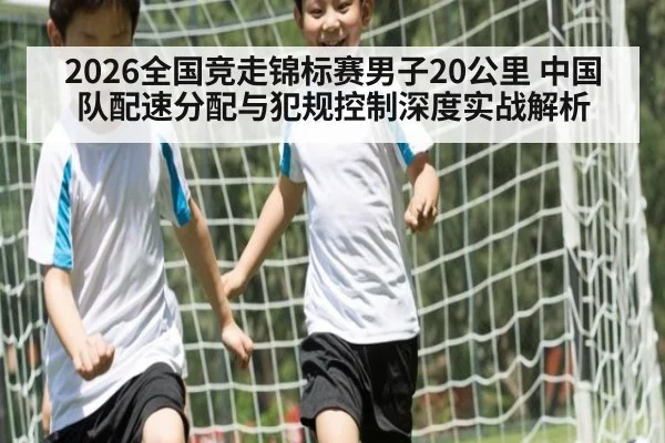 2026全国竞走锦标赛男子20公里 中国队配速分配与犯规控制深度实战解析