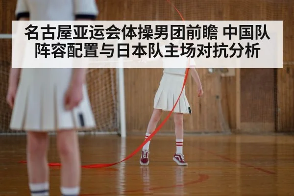 名古屋亚运会体操男团前瞻 中国队阵容配置与日本队主场对抗分析