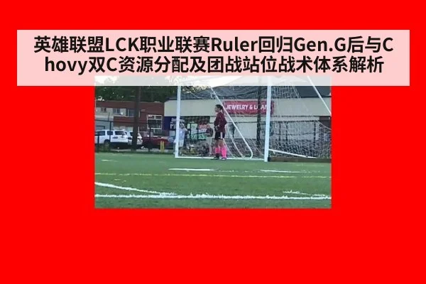 英雄联盟LCK职业联赛Ruler回归Gen.G后与Chovy双C资源分配及团战站位战术体系解析